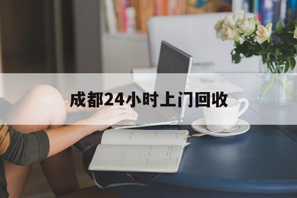 连云港最新成都24小时上门回收方法分析(最方便真实的连云港成都24小时上门回收废品电话方法)